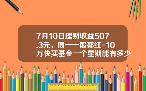 7月10日理财收益507.3元，周一一般都红-10万快买基金一个星期能有多少