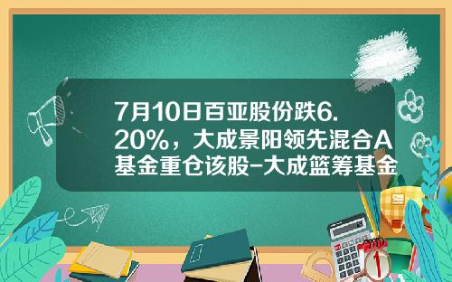 7月10日百亚股份跌6.20%，大成景阳领先混合A基金重仓该股-大成篮筹基金
