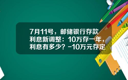 7月11号，邮储银行存款利息新调整：10万存一年，利息有多少？-10万元存定期能拿多少立息