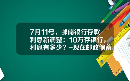 7月11号，邮储银行存款利息新调整：10万存银行，利息有多少？-现在邮政储蓄定期存款利率是多少