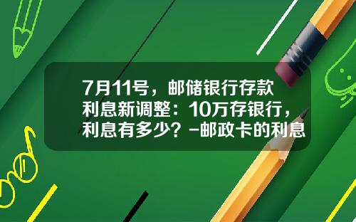 7月11号，邮储银行存款利息新调整：10万存银行，利息有多少？-邮政卡的利息是多少