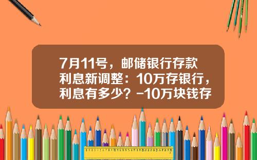 7月11号，邮储银行存款利息新调整：10万存银行，利息有多少？-10万块钱存银行一年多少利息