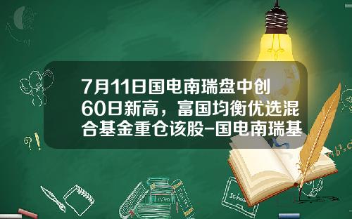 7月11日国电南瑞盘中创60日新高，富国均衡优选混合基金重仓该股-国电南瑞基金