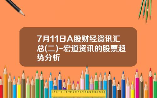 7月11日A股财经资讯汇总(二)-宏道资讯的股票趋势分析