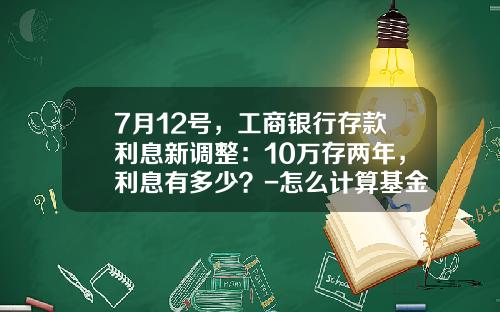7月12号，工商银行存款利息新调整：10万存两年，利息有多少？-怎么计算基金还剩多少钱