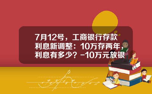 7月12号，工商银行存款利息新调整：10万存两年，利息有多少？-10万元放银行利息多少