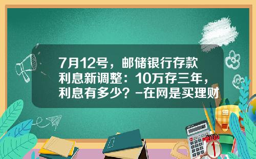 7月12号，邮储银行存款利息新调整：10万存三年，利息有多少？-在网是买理财利息多少