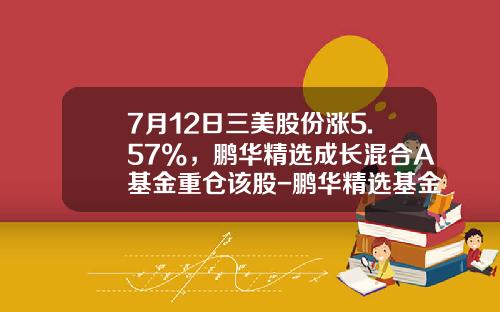 7月12日三美股份涨5.57%，鹏华精选成长混合A基金重仓该股-鹏华精选基金