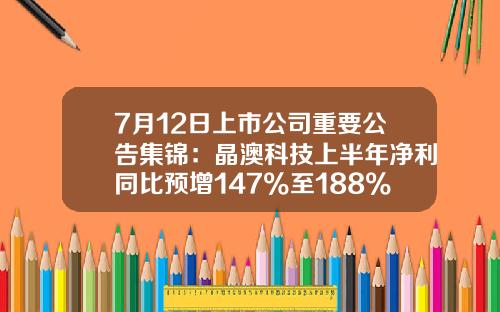 7月12日上市公司重要公告集锦：晶澳科技上半年净利同比预增147%至188%-002411股票资讯