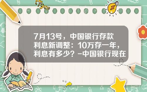 7月13号，中国银行存款利息新调整：10万存一年，利息有多少？-中国银行现在的利息是多少
