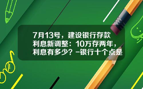 7月13号，建设银行存款利息新调整：10万存两年，利息有多少？-银行十个点是多少钱