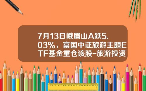 7月13日峨眉山A跌5.03%，富国中证旅游主题ETF基金重仓该股-旅游投资基金