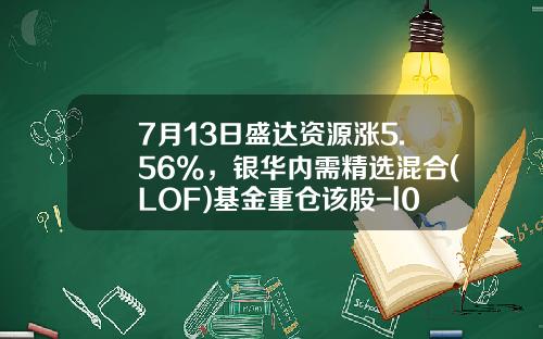7月13日盛达资源涨5.56%，银华内需精选混合(LOF)基金重仓该股-l0f基金