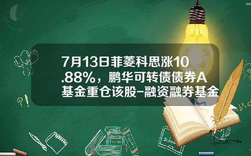 7月13日菲菱科思涨10.88%，鹏华可转债债券A基金重仓该股-融资融券基金