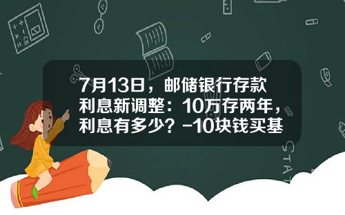 7月13日，邮储银行存款利息新调整：10万存两年，利息有多少？-10块钱买基金能赚多少