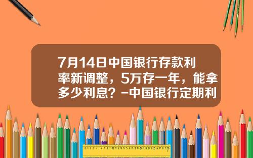 7月14日中国银行存款利率新调整，5万存一年，能拿多少利息？-中国银行定期利息是多少
