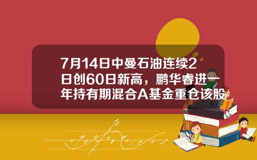 7月14日中曼石油连续2日创60日新高，鹏华睿进一年持有期混合A基金重仓该股-石油联合基金