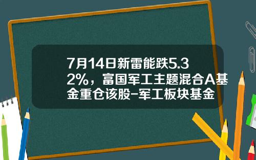 7月14日新雷能跌5.32%，富国军工主题混合A基金重仓该股-军工板块基金