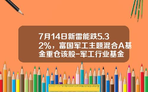 7月14日新雷能跌5.32%，富国军工主题混合A基金重仓该股-军工行业基金