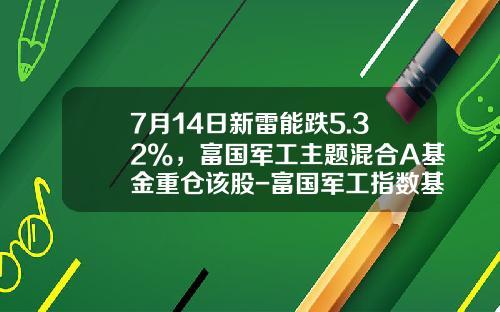 7月14日新雷能跌5.32%，富国军工主题混合A基金重仓该股-富国军工指数基金