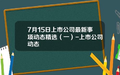7月15日上市公司最新事项动态精选（一）-上市公司动态