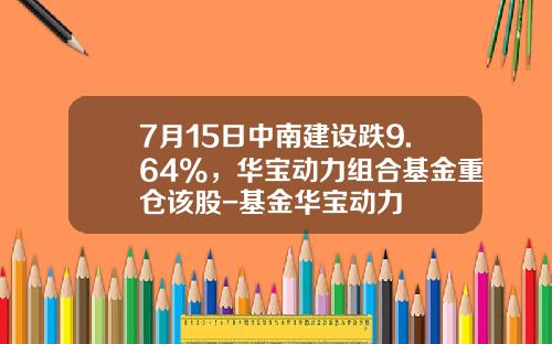 7月15日中南建设跌9.64%，华宝动力组合基金重仓该股-基金华宝动力