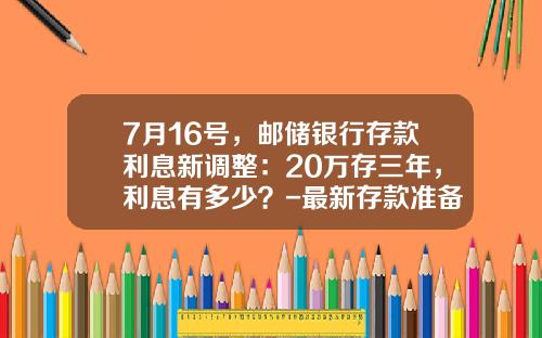 7月16号，邮储银行存款利息新调整：20万存三年，利息有多少？-最新存款准备金率是多少
