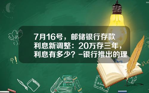 7月16号，邮储银行存款利息新调整：20万存三年，利息有多少？-银行推出的理财产品利率是多少