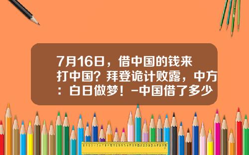 7月16日，借中国的钱来打中国？拜登诡计败露，中方：白日做梦！-中国借了多少钱给美国