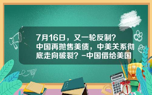 7月16日，又一轮反制？中国再抛售美债，中美关系彻底走向破裂？-中国借给美国多少钱了
