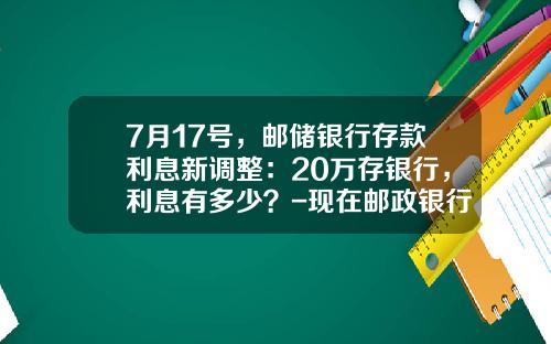 7月17号，邮储银行存款利息新调整：20万存银行，利息有多少？-现在邮政银行定期存款利率是多少