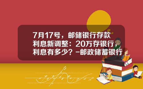 7月17号，邮储银行存款利息新调整：20万存银行，利息有多少？-邮政储蓄银行的利息是多少