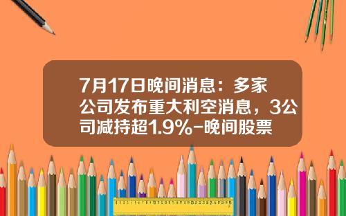 7月17日晚间消息：多家公司发布重大利空消息，3公司减持超1.9%-晚间股票资讯