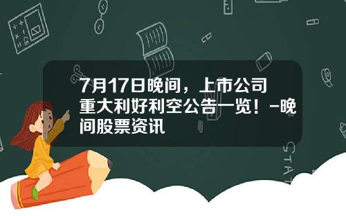 7月17日晚间，上市公司重大利好利空公告一览！-晚间股票资讯