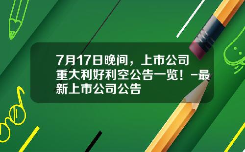 7月17日晚间，上市公司重大利好利空公告一览！-最新上市公司公告