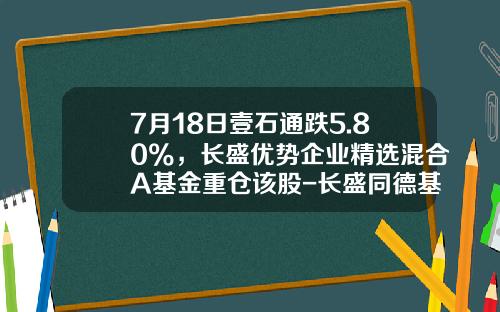 7月18日壹石通跌5.80%，长盛优势企业精选混合A基金重仓该股-长盛同德基金今日净值
