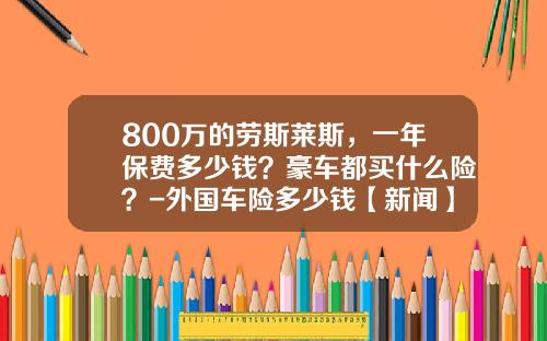800万的劳斯莱斯，一年保费多少钱？豪车都买什么险？-外国车险多少钱【新闻】