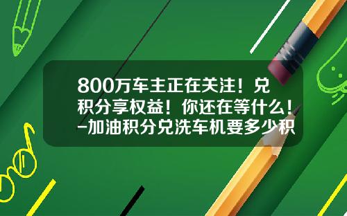 800万车主正在关注！兑积分享权益！你还在等什么！-加油积分兑洗车机要多少积分【新闻】