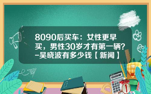 8090后买车：女性更早买，男性30岁才有第一辆？-吴晓波有多少钱【新闻】