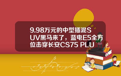 9.98万元的中型插混SUV黑马来了，蓝电E5全方位击穿长安CS75 PLUS