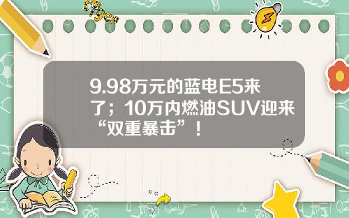 9.98万元的蓝电E5来了；10万内燃油SUV迎来“双重暴击”！