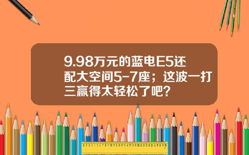 9.98万元的蓝电E5还配大空间5-7座；这波一打三赢得太轻松了吧？
