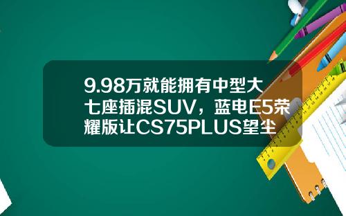 9.98万就能拥有中型大七座插混SUV，蓝电E5荣耀版让CS75PLUS望尘莫及