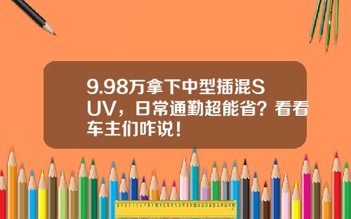 9.98万拿下中型插混SUV，日常通勤超能省？看看车主们咋说！