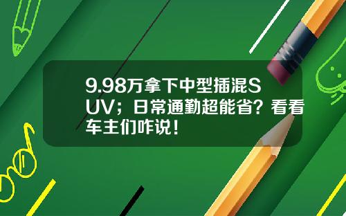 9.98万拿下中型插混SUV；日常通勤超能省？看看车主们咋说！