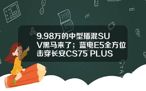 9.98万的中型插混SUV黑马来了；蓝电E5全方位击穿长安CS75 PLUS？