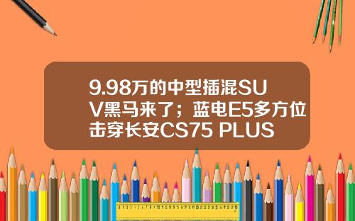 9.98万的中型插混SUV黑马来了；蓝电E5多方位击穿长安CS75 PLUS