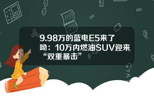 9.98万的蓝电E5来了呦：10万内燃油SUV迎来“双重暴击”