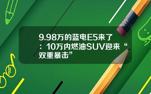 9.98万的蓝电E5来了：10万内燃油SUV迎来“双重暴击”