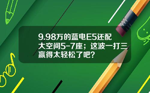 9.98万的蓝电E5还配大空间5-7座；这波一打三赢得太轻松了吧？